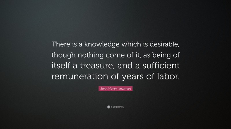 John Henry Newman Quote: “There is a knowledge which is desirable, though nothing come of it, as being of itself a treasure, and a sufficient remuneration of years of labor.”