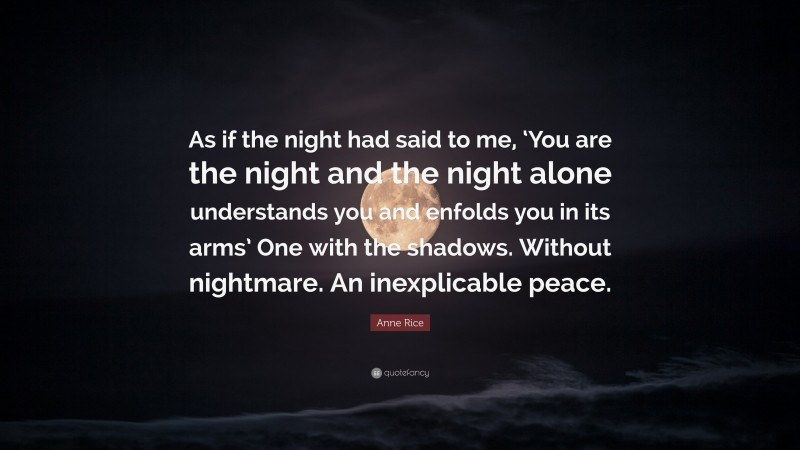 Anne Rice Quote: “As if the night had said to me, ‘You are the night and the night alone understands you and enfolds you in its arms’ One with the shadows. Without nightmare. An inexplicable peace.”