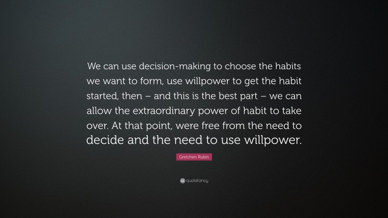 Gretchen Rubin Quote: “We can use decision-making to choose the habits we want to form, use willpower to get the habit started, then – and this is the best part – we can allow the extraordinary power of habit to take over. At that point, were free from the need to decide and the need to use willpower.”