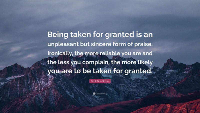Gretchen Rubin Quote: “Being taken for granted is an unpleasant but sincere form of praise. Ironically, the more reliable you are and the less you complain, the more likely you are to be taken for granted.”