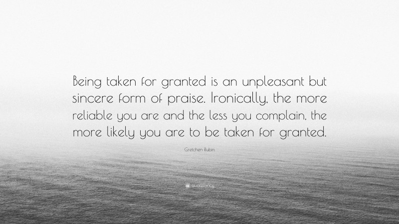 Gretchen Rubin Quote: “Being taken for granted is an unpleasant but sincere form of praise. Ironically, the more reliable you are and the less you complain, the more likely you are to be taken for granted.”