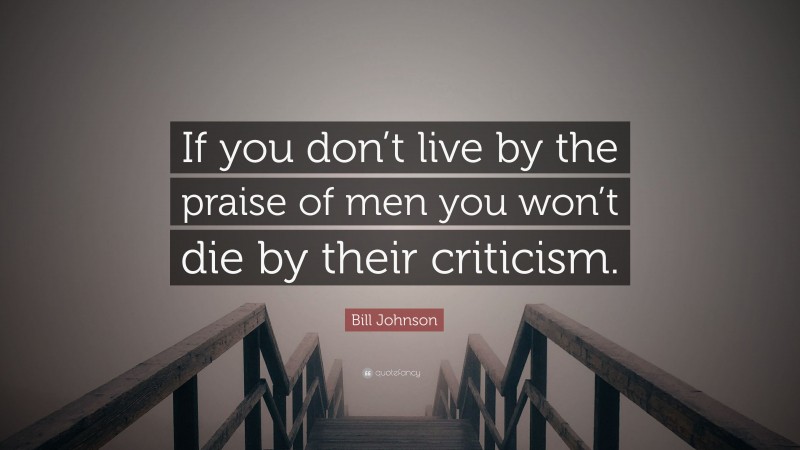 Bill Johnson Quote: “If you don’t live by the praise of men you won’t die by their criticism.”