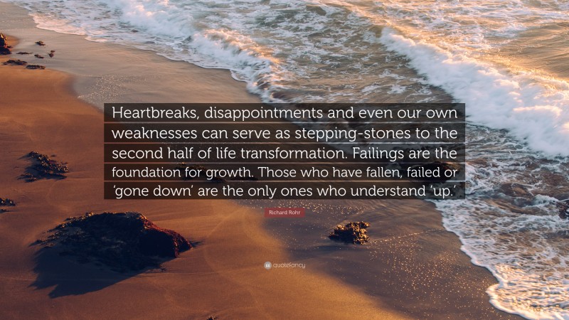 Richard Rohr Quote: “Heartbreaks, disappointments and even our own weaknesses can serve as stepping-stones to the second half of life transformation. Failings are the foundation for growth. Those who have fallen, failed or ‘gone down’ are the only ones who understand ‘up.’”