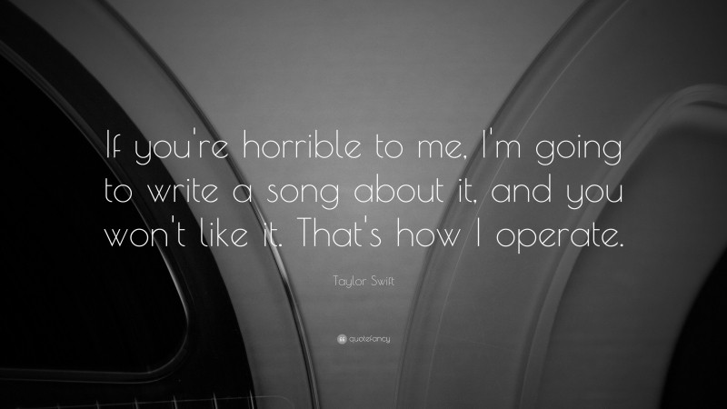 Taylor Swift Quote: “If you're horrible to me, I'm going to write a song about it, and you won't like it.  That's how I operate.”