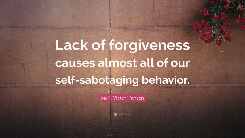 Mark Victor Hansen Quote: “Lack of forgiveness causes almost all of our self-sabotaging behavior.”