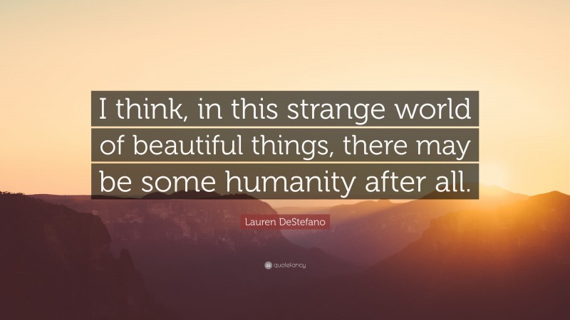 Lauren DeStefano Quote: “I think, in this strange world of beautiful things, there may be some humanity after all.”