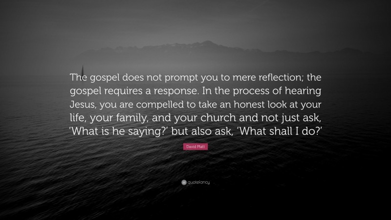 David Platt Quote: “The gospel does not prompt you to mere reflection; the gospel requires a response. In the process of hearing Jesus, you are compelled to take an honest look at your life, your family, and your church and not just ask, ‘What is he saying?’ but also ask, ‘What shall I do?’”