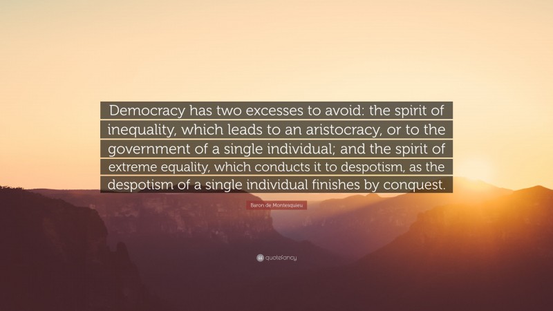 Baron de Montesquieu Quote: “Democracy has two excesses to avoid: the spirit of inequality, which leads to an aristocracy, or to the government of a single individual; and the spirit of extreme equality, which conducts it to despotism, as the despotism of a single individual finishes by conquest.”