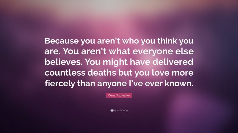 Gena Showalter Quote: “Because you aren’t who you think you are. You aren’t what everyone else believes. You might have delivered countless deaths but you love more fiercely than anyone I’ve ever known.”