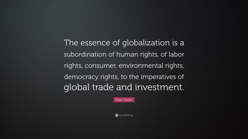 Ralph Nader Quote: “The essence of globalization is a subordination of human rights, of labor rights, consumer, environmental rights, democracy rights, to the imperatives of global trade and investment.”
