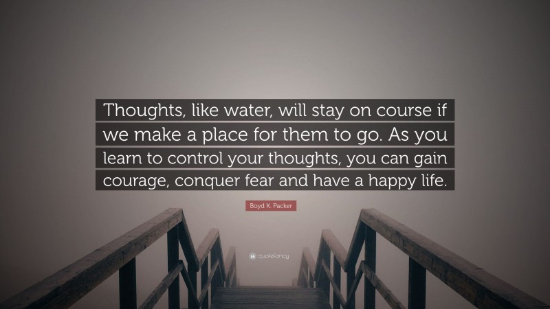 Boyd K. Packer Quote: “Thoughts, like water, will stay on course if we make a place for them to go. As you learn to control your thoughts, you can gain courage, conquer fear and have a happy life.”