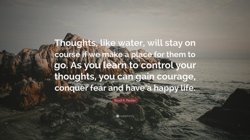 Boyd K. Packer Quote: “Thoughts, like water, will stay on course if we make a place for them to go. As you learn to control your thoughts, you can gain courage, conquer fear and have a happy life.”