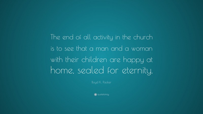 Boyd K. Packer Quote: “The end of all activity in the church is to see that a man and a woman with their children are happy at home, sealed for eternity.”