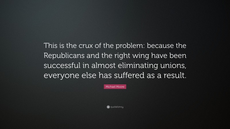 Michael Moore Quote: “This is the crux of the problem: because the Republicans and the right wing have been successful in almost eliminating unions, everyone else has suffered as a result.”