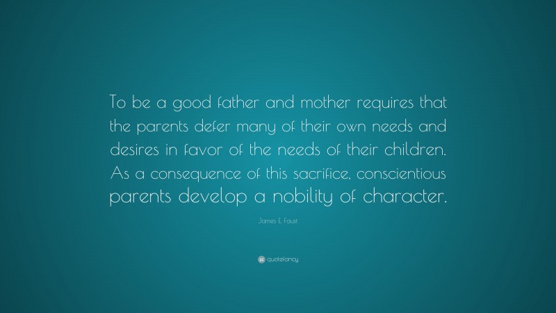 James E. Faust Quote: “To be a good father and mother requires that the parents defer many of their own needs and desires in favor of the needs of their children. As a consequence of this sacrifice, conscientious parents develop a nobility of character.”