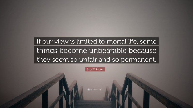 Boyd K. Packer Quote: “If our view is limited to mortal life, some things become unbearable because they seem so unfair and so permanent.”