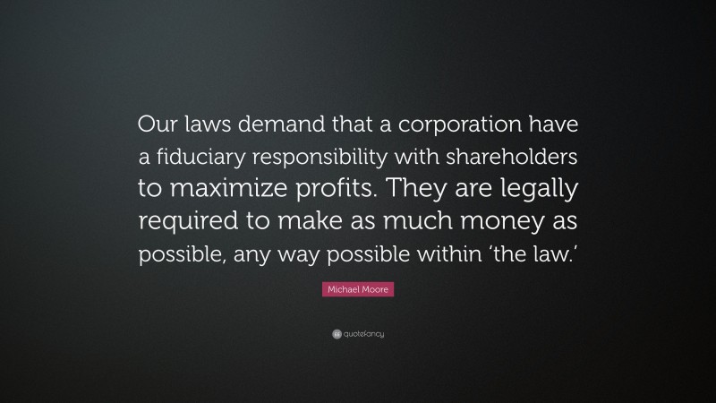 Michael Moore Quote: “Our laws demand that a corporation have a fiduciary responsibility with shareholders to maximize profits. They are legally required to make as much money as possible, any way possible within ‘the law.’”