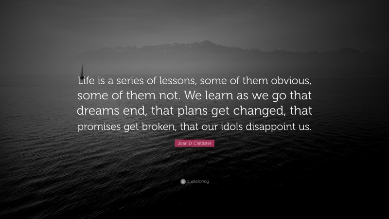 Joan D. Chittister Quote: “Life is a series of lessons, some of them obvious, some of them not. We learn as we go that dreams end, that plans get changed, that promises get broken, that our idols disappoint us.”