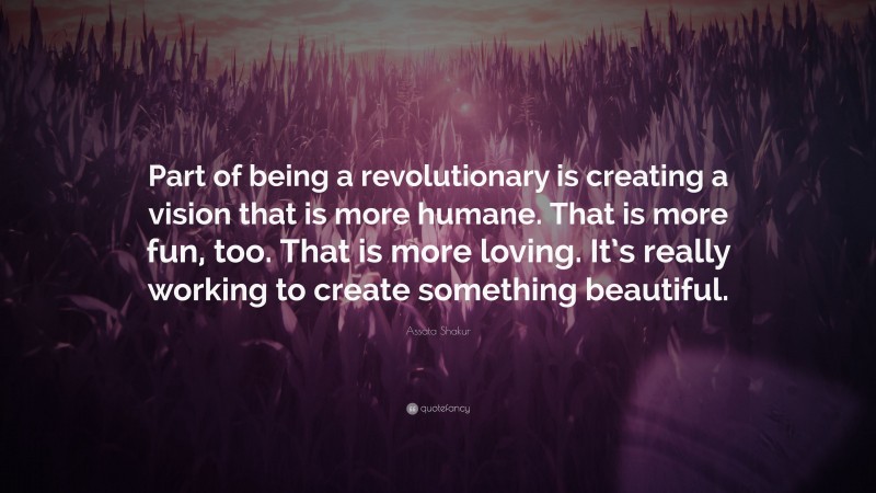 Assata Shakur Quote: “Part of being a revolutionary is creating a vision that is more humane. That is more fun, too. That is more loving. It’s really working to create something beautiful.”