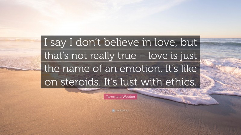 Tammara Webber Quote: “I say I don’t believe in love, but that’s not really true – love is just the name of an emotion. It’s like on steroids. It’s lust with ethics.”