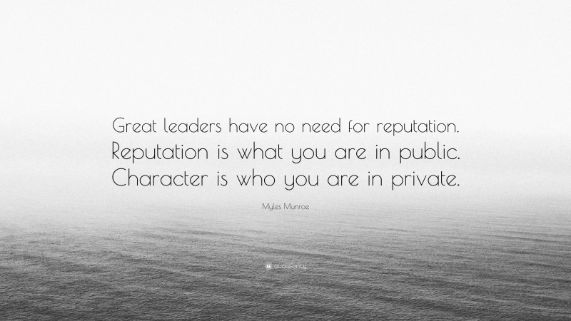 Myles Munroe Quote: “Great leaders have no need for reputation. Reputation is what you are in public. Character is who you are in private.”