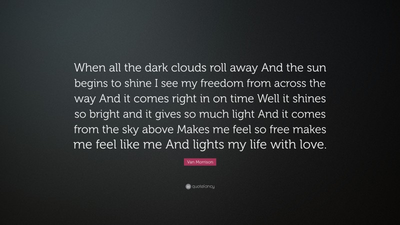 Van Morrison Quote: “When all the dark clouds roll away And the sun begins to shine I see my freedom from across the way And it comes right in on time Well it shines so bright and it gives so much light And it comes from the sky above Makes me feel so free makes me feel like me And lights my life with love.”