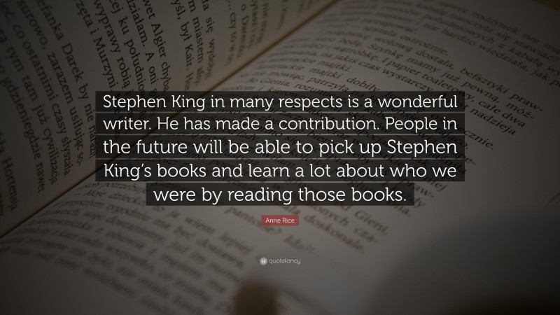 Anne Rice Quote: “Stephen King in many respects is a wonderful writer. He has made a contribution. People in the future will be able to pick up Stephen King’s books and learn a lot about who we were by reading those books.”