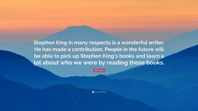 Anne Rice Quote: “Stephen King in many respects is a wonderful writer. He has made a contribution. People in the future will be able to pick up Stephen King’s books and learn a lot about who we were by reading those books.”