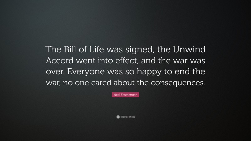 Neal Shusterman Quote: “The Bill of Life was signed, the Unwind Accord went into effect, and the war was over. Everyone was so happy to end the war, no one cared about the consequences.”