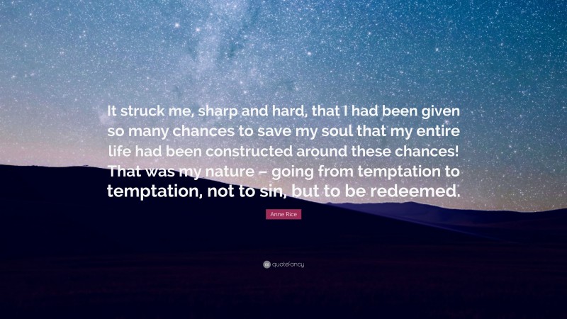 Anne Rice Quote: “It struck me, sharp and hard, that I had been given so many chances to save my soul that my entire life had been constructed around these chances! That was my nature – going from temptation to temptation, not to sin, but to be redeemed.”