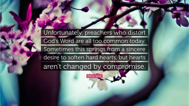 Alistair Begg Quote: “Unfortunately, preachers who distort God’s Word are all too common today. Sometimes this springs from a sincere desire to soften hard hearts, but hearts aren’t changed by compromise.”