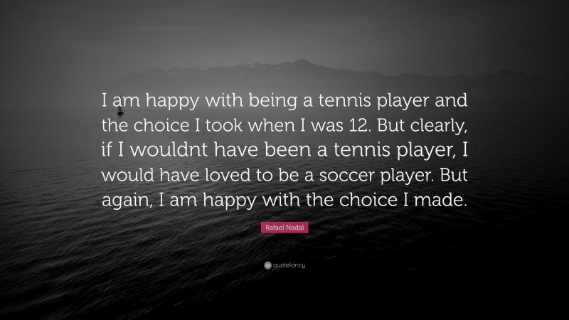 Rafael Nadal Quote: “I am happy with being a tennis player and the choice I took when I was 12. But clearly, if I wouldnt have been a tennis player, I would have loved to be a soccer player. But again, I am happy with the choice I made.”