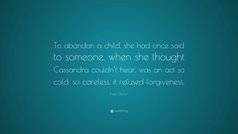 Kate Morton Quote: “To abandon a child, she had once said to someone, when she thought Cassandra couldn’t hear, was an act so cold, so careless, it refused forgiveness.”