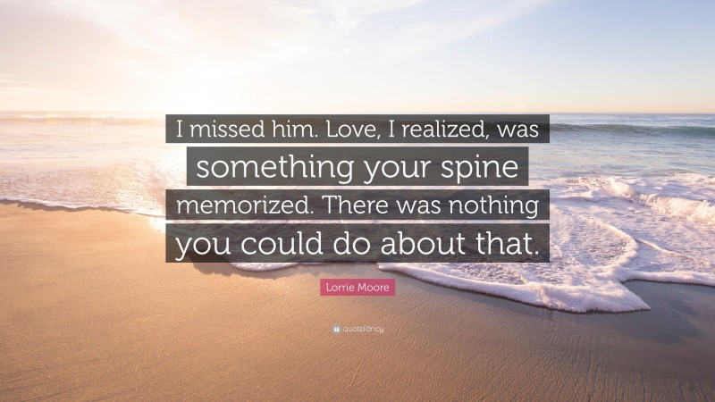Lorrie Moore Quote: “I missed him. Love, I realized, was something your spine memorized. There was nothing you could do about that.”