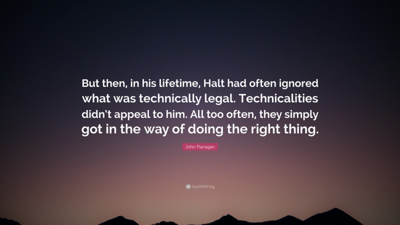 John Flanagan Quote: “But then, in his lifetime, Halt had often ignored what was technically legal. Technicalities didn’t appeal to him. All too often, they simply got in the way of doing the right thing.”
