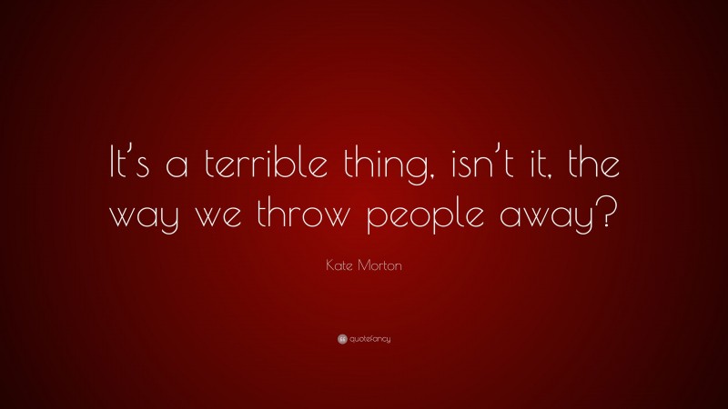 Kate Morton Quote: “It’s a terrible thing, isn’t it, the way we throw people away?”