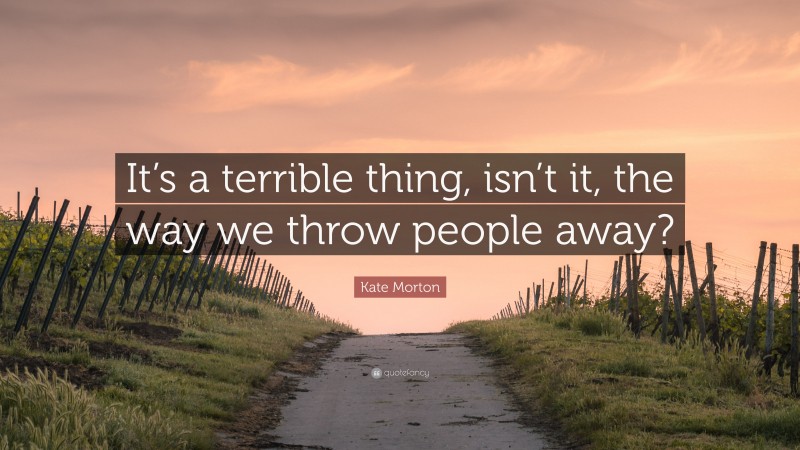 Kate Morton Quote: “It’s a terrible thing, isn’t it, the way we throw people away?”