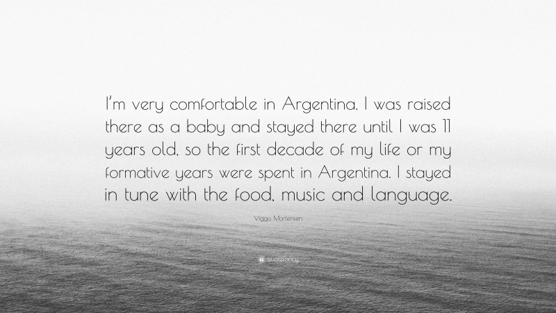 Viggo Mortensen Quote: “I’m very comfortable in Argentina. I was raised there as a baby and stayed there until I was 11 years old, so the first decade of my life or my formative years were spent in Argentina. I stayed in tune with the food, music and language.”