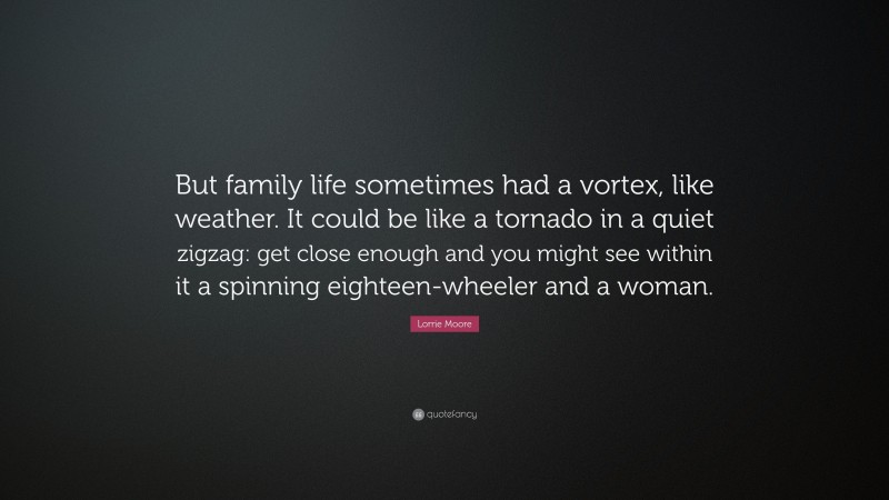 Lorrie Moore Quote: “But family life sometimes had a vortex, like weather. It could be like a tornado in a quiet zigzag: get close enough and you might see within it a spinning eighteen-wheeler and a woman.”