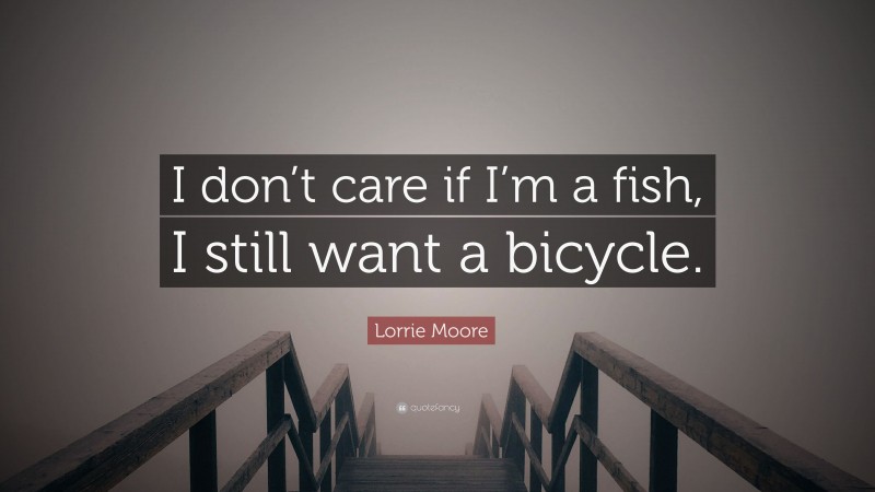 Lorrie Moore Quote: “I don’t care if I’m a fish, I still want a bicycle.”