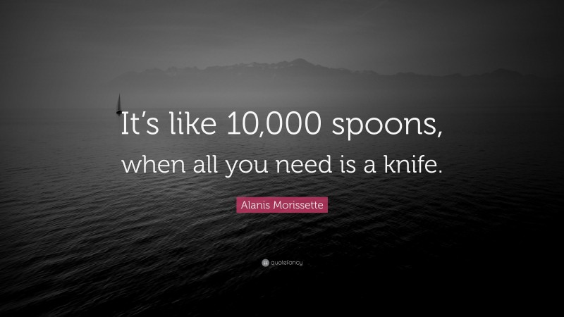 Alanis Morissette Quote: “It’s like 10,000 spoons, when all you need is a knife.”
