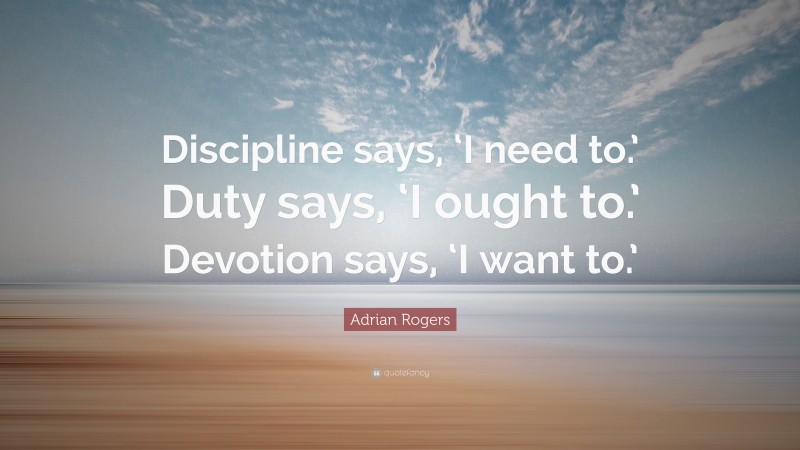 Adrian Rogers Quote: “Discipline says, ‘I need to.’ Duty says, ‘I ought to.’ Devotion says, ‘I want to.’”