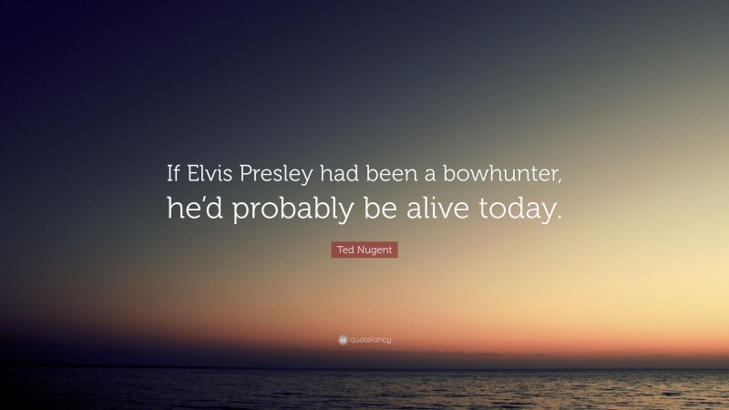 Ted Nugent Quote: “If Elvis Presley had been a bowhunter, he’d probably be alive today.”