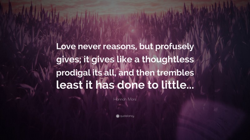 Hannah More Quote: “Love never reasons, but profusely gives; it gives like a thoughtless prodigal its all, and then trembles least it has done to little...”