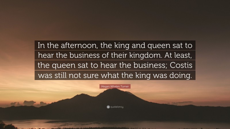 Megan Whalen Turner Quote: “In the afternoon, the king and queen sat to hear the business of their kingdom. At least, the queen sat to hear the business; Costis was still not sure what the king was doing.”