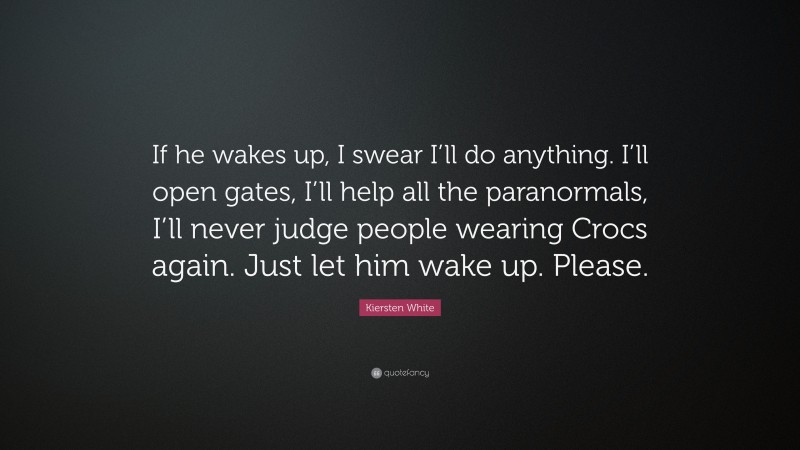 Kiersten White Quote: “If he wakes up, I swear I’ll do anything. I’ll open gates, I’ll help all the paranormals, I’ll never judge people wearing Crocs again. Just let him wake up. Please.”