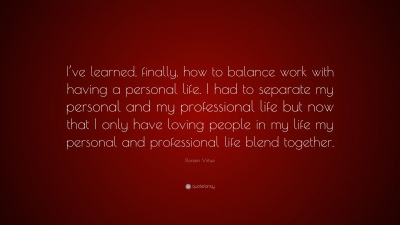 Doreen Virtue Quote: “I’ve learned, finally, how to balance work with having a personal life. I had to separate my personal and my professional life but now that I only have loving people in my life my personal and professional life blend together.”