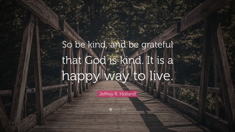 Jeffrey R. Holland Quote: “So be kind, and be grateful that God is kind. It is a happy way to live.”