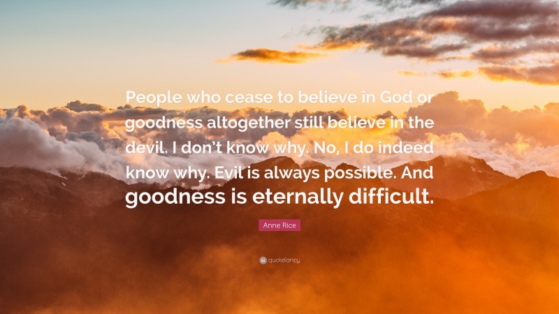 Anne Rice Quote: “People who cease to believe in God or goodness altogether still believe in the devil. I don’t know why. No, I do indeed know why. Evil is always possible. And goodness is eternally difficult.”