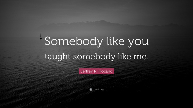 Jeffrey R. Holland Quote: “Somebody like you taught somebody like me.”